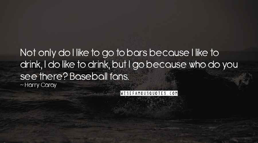 Harry Caray Quotes: Not only do I like to go to bars because I like to drink, I do like to drink, but I go because who do you see there? Baseball fans.