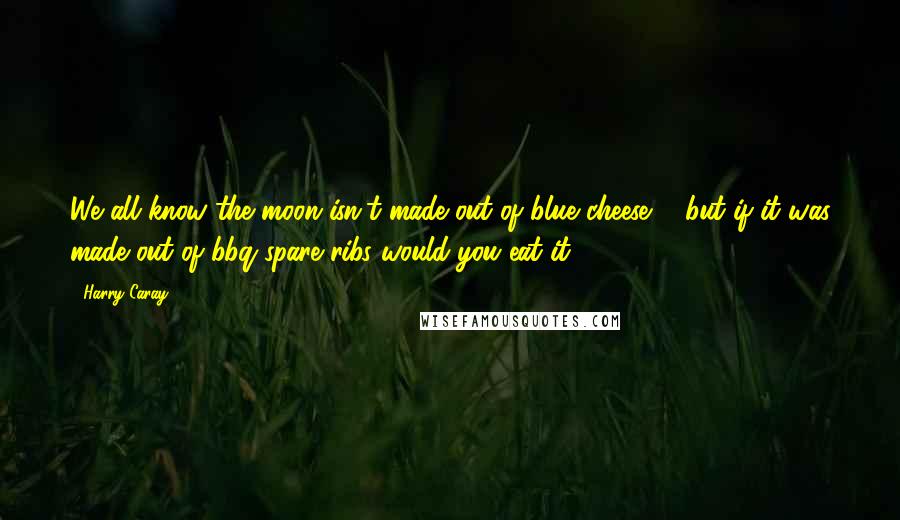 Harry Caray Quotes: We all know the moon isn't made out of blue cheese ... but if it was made out of bbq spare ribs would you eat it?