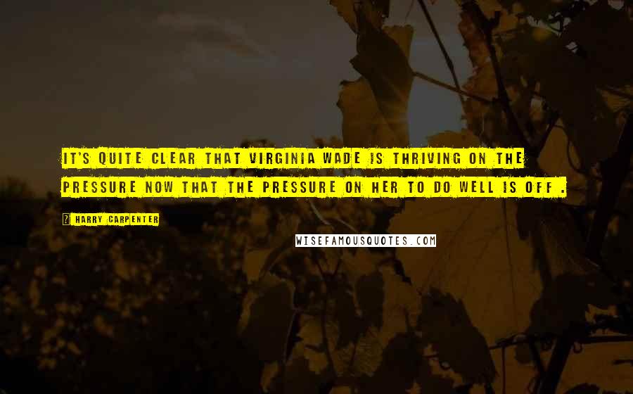 Harry Carpenter Quotes: It's quite clear that Virginia Wade is thriving on the pressure now that the pressure on her to do well is off .