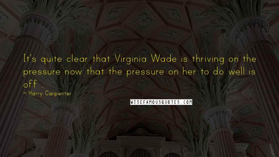 Harry Carpenter Quotes: It's quite clear that Virginia Wade is thriving on the pressure now that the pressure on her to do well is off .