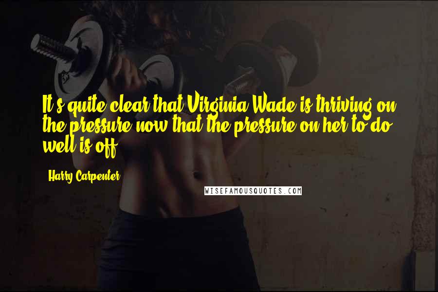 Harry Carpenter Quotes: It's quite clear that Virginia Wade is thriving on the pressure now that the pressure on her to do well is off .