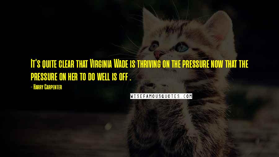 Harry Carpenter Quotes: It's quite clear that Virginia Wade is thriving on the pressure now that the pressure on her to do well is off .