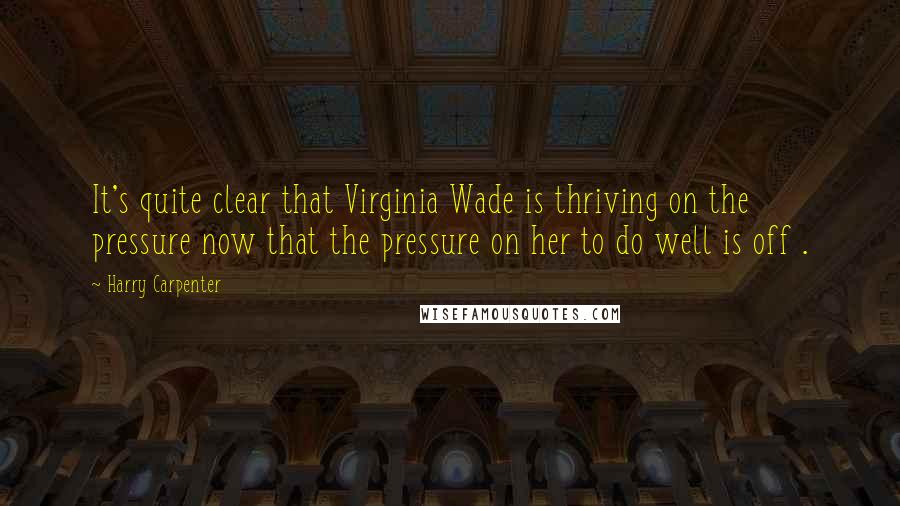 Harry Carpenter Quotes: It's quite clear that Virginia Wade is thriving on the pressure now that the pressure on her to do well is off .