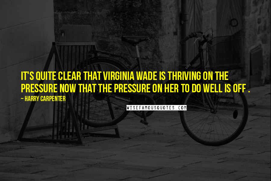 Harry Carpenter Quotes: It's quite clear that Virginia Wade is thriving on the pressure now that the pressure on her to do well is off .