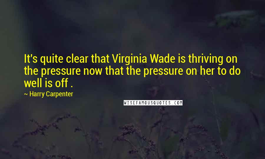 Harry Carpenter Quotes: It's quite clear that Virginia Wade is thriving on the pressure now that the pressure on her to do well is off .