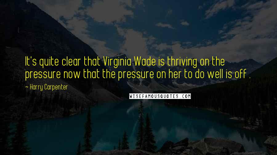 Harry Carpenter Quotes: It's quite clear that Virginia Wade is thriving on the pressure now that the pressure on her to do well is off .