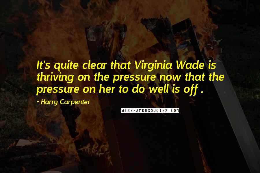 Harry Carpenter Quotes: It's quite clear that Virginia Wade is thriving on the pressure now that the pressure on her to do well is off .