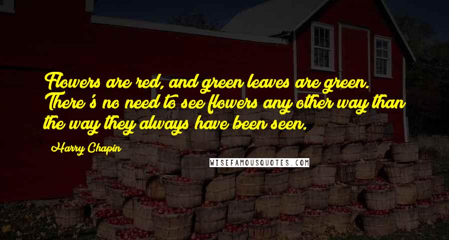 Harry Chapin Quotes: Flowers are red, and green leaves are green. There's no need to see flowers any other way than the way they always have been seen.