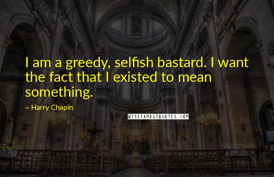 Harry Chapin Quotes: I am a greedy, selfish bastard. I want the fact that I existed to mean something.
