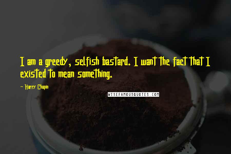 Harry Chapin Quotes: I am a greedy, selfish bastard. I want the fact that I existed to mean something.