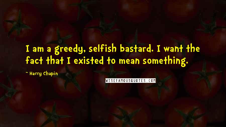 Harry Chapin Quotes: I am a greedy, selfish bastard. I want the fact that I existed to mean something.