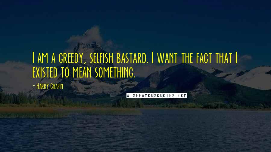 Harry Chapin Quotes: I am a greedy, selfish bastard. I want the fact that I existed to mean something.