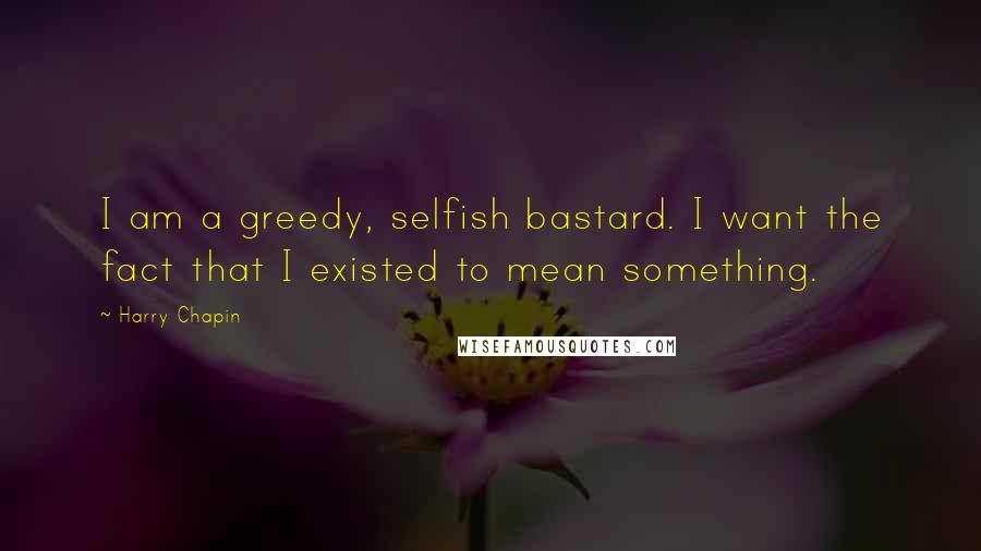 Harry Chapin Quotes: I am a greedy, selfish bastard. I want the fact that I existed to mean something.