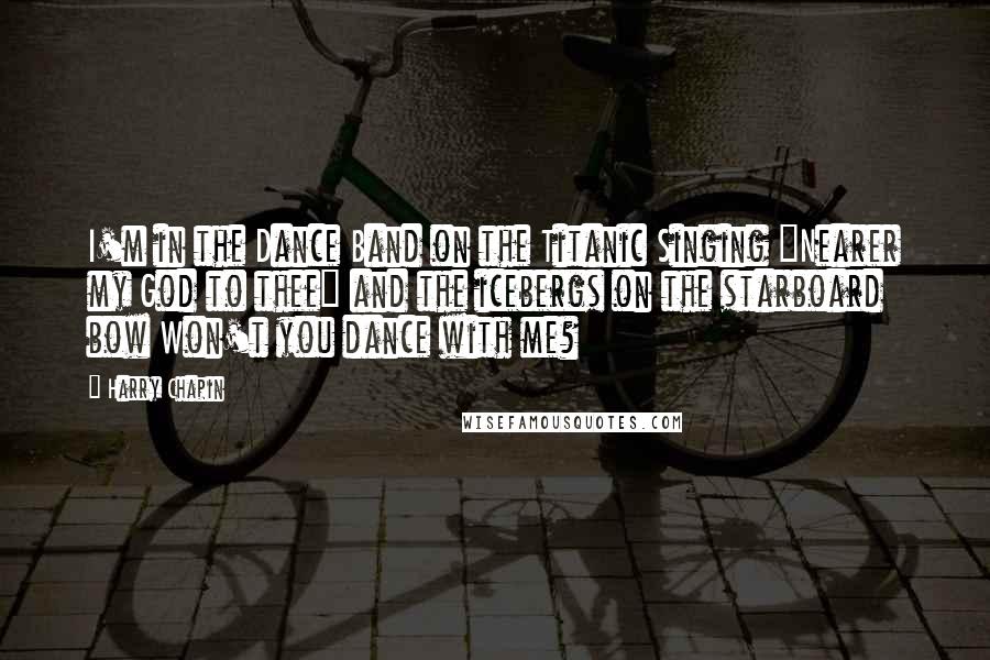 Harry Chapin Quotes: I'm in the Dance Band on the Titanic Singing "Nearer my God to thee" and the icebergs on the starboard bow Won't you dance with me?