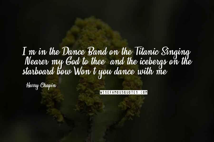 Harry Chapin Quotes: I'm in the Dance Band on the Titanic Singing "Nearer my God to thee" and the icebergs on the starboard bow Won't you dance with me?