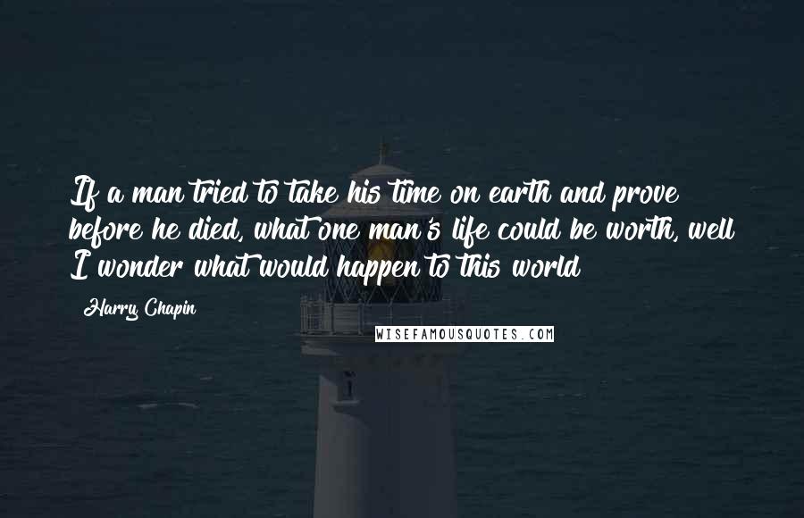 Harry Chapin Quotes: If a man tried to take his time on earth and prove before he died, what one man's life could be worth, well I wonder what would happen to this world?