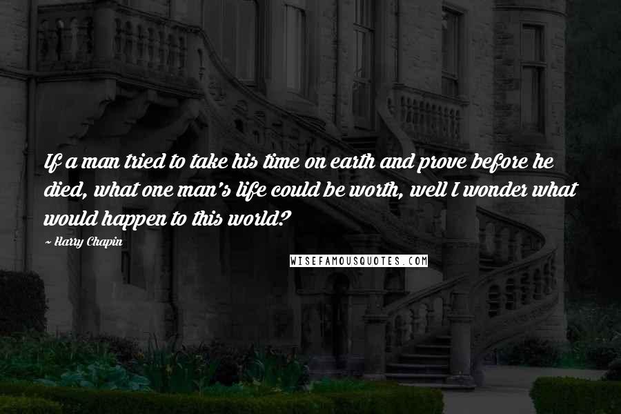 Harry Chapin Quotes: If a man tried to take his time on earth and prove before he died, what one man's life could be worth, well I wonder what would happen to this world?