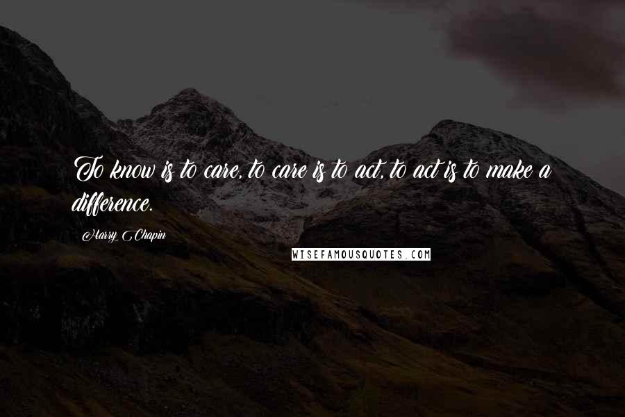 Harry Chapin Quotes: To know is to care, to care is to act, to act is to make a difference.