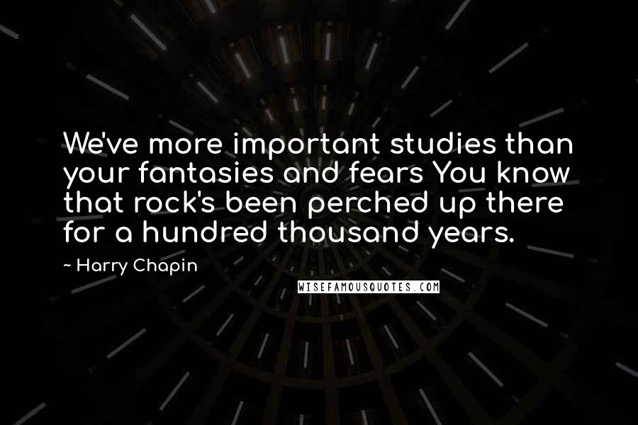 Harry Chapin Quotes: We've more important studies than your fantasies and fears You know that rock's been perched up there for a hundred thousand years.