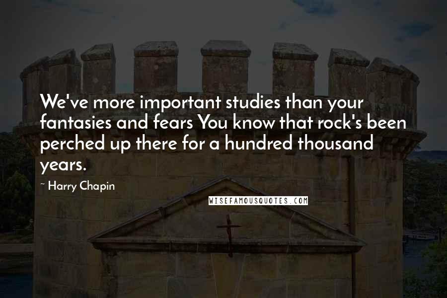 Harry Chapin Quotes: We've more important studies than your fantasies and fears You know that rock's been perched up there for a hundred thousand years.