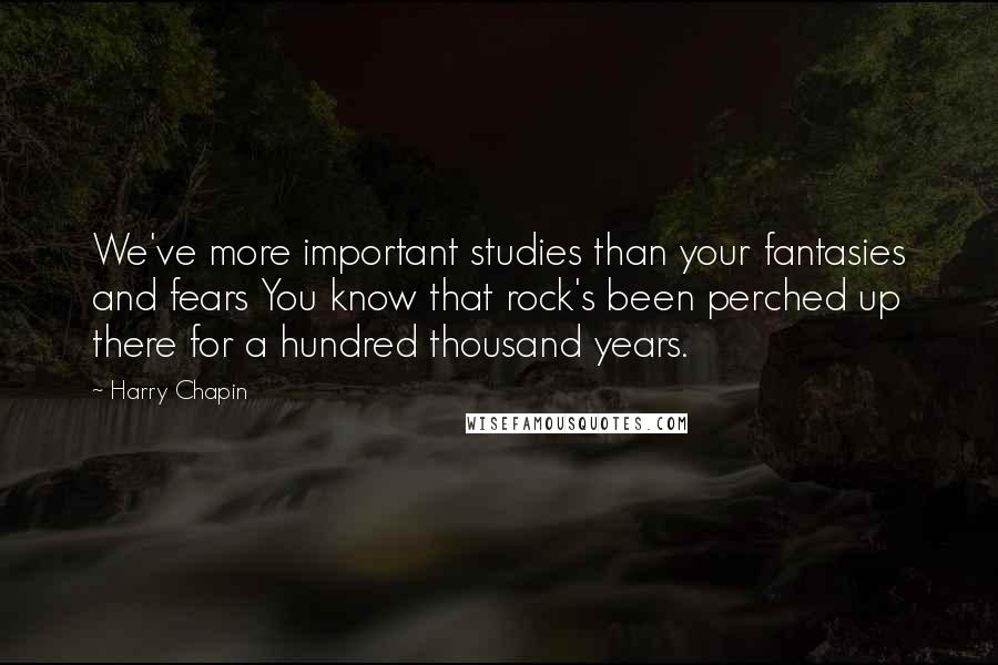 Harry Chapin Quotes: We've more important studies than your fantasies and fears You know that rock's been perched up there for a hundred thousand years.