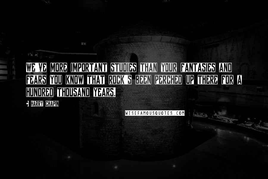 Harry Chapin Quotes: We've more important studies than your fantasies and fears You know that rock's been perched up there for a hundred thousand years.