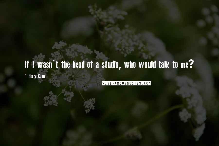 Harry Cohn Quotes: If I wasn't the head of a studio, who would talk to me?