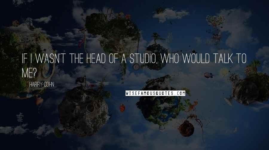 Harry Cohn Quotes: If I wasn't the head of a studio, who would talk to me?