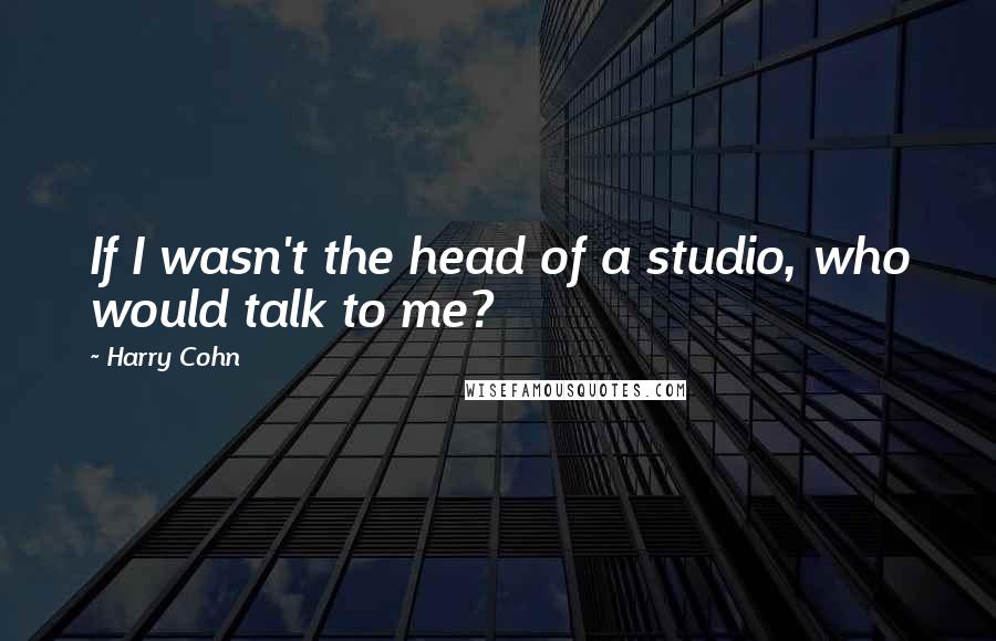 Harry Cohn Quotes: If I wasn't the head of a studio, who would talk to me?