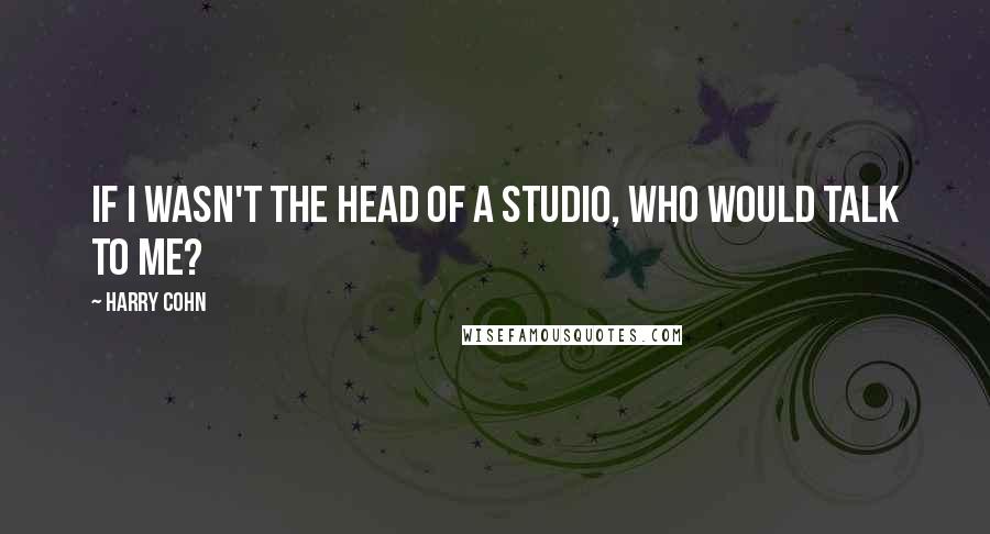 Harry Cohn Quotes: If I wasn't the head of a studio, who would talk to me?