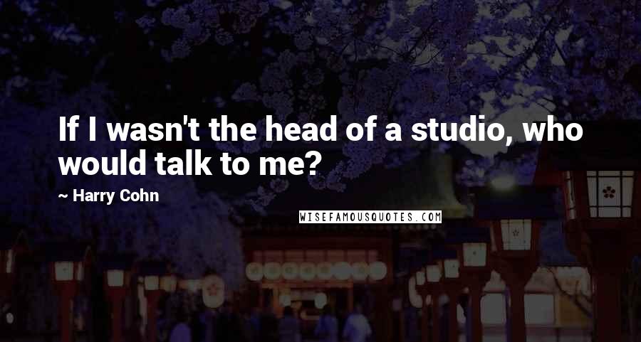 Harry Cohn Quotes: If I wasn't the head of a studio, who would talk to me?