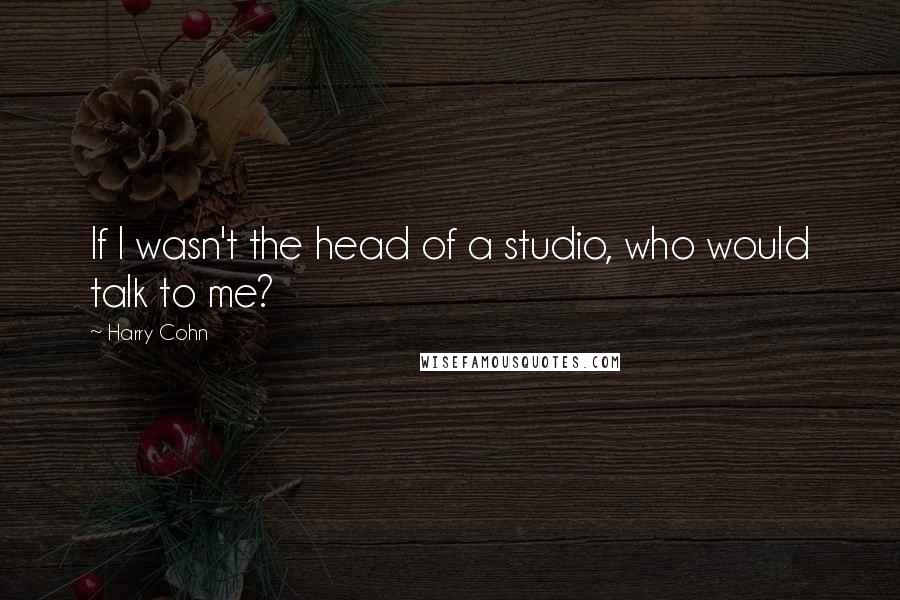 Harry Cohn Quotes: If I wasn't the head of a studio, who would talk to me?