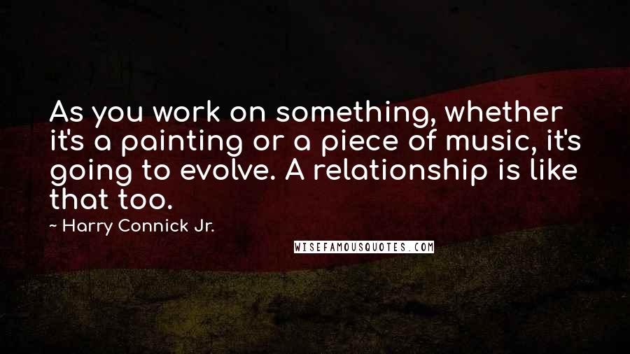 Harry Connick Jr. Quotes: As you work on something, whether it's a painting or a piece of music, it's going to evolve. A relationship is like that too.