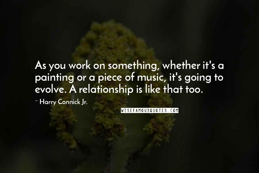 Harry Connick Jr. Quotes: As you work on something, whether it's a painting or a piece of music, it's going to evolve. A relationship is like that too.