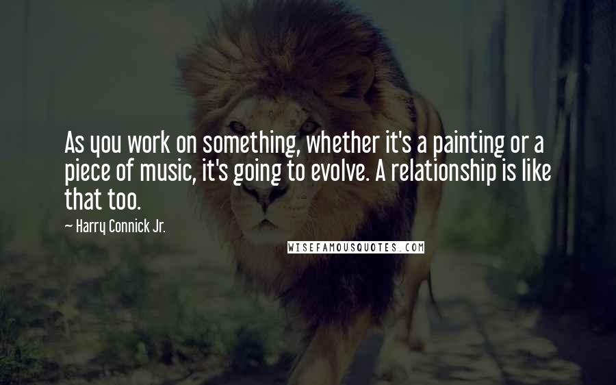 Harry Connick Jr. Quotes: As you work on something, whether it's a painting or a piece of music, it's going to evolve. A relationship is like that too.