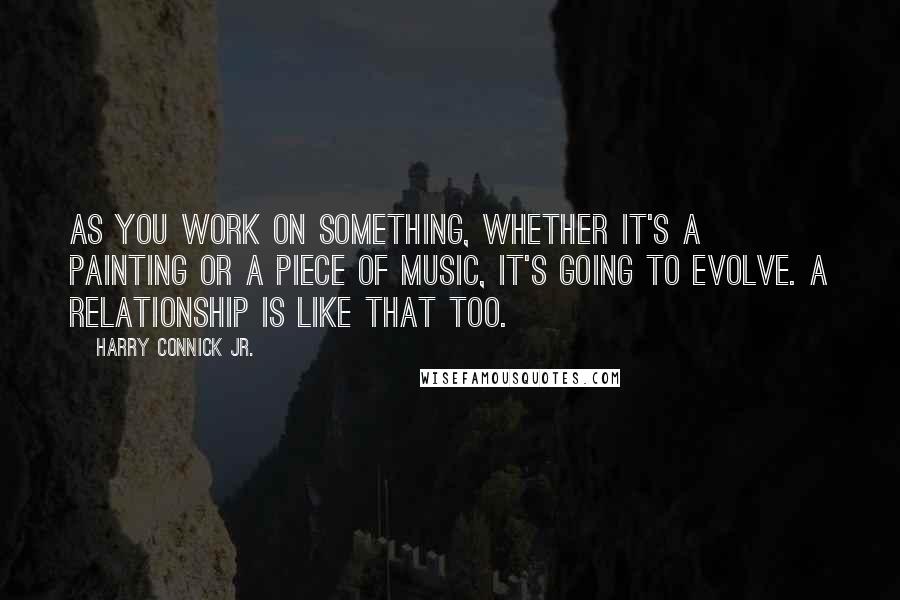 Harry Connick Jr. Quotes: As you work on something, whether it's a painting or a piece of music, it's going to evolve. A relationship is like that too.