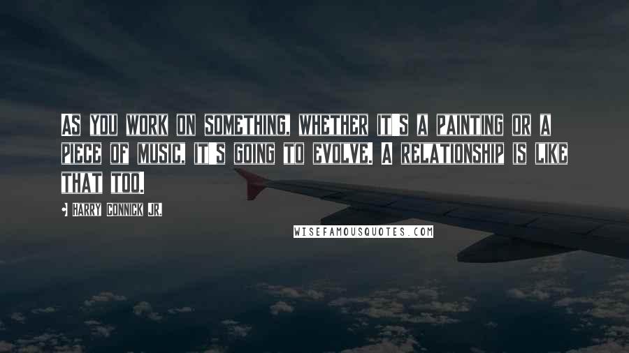 Harry Connick Jr. Quotes: As you work on something, whether it's a painting or a piece of music, it's going to evolve. A relationship is like that too.