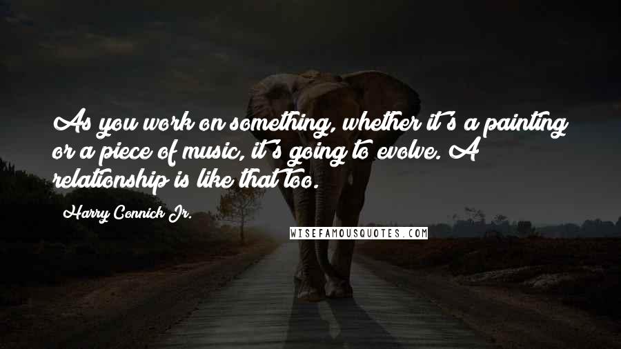 Harry Connick Jr. Quotes: As you work on something, whether it's a painting or a piece of music, it's going to evolve. A relationship is like that too.