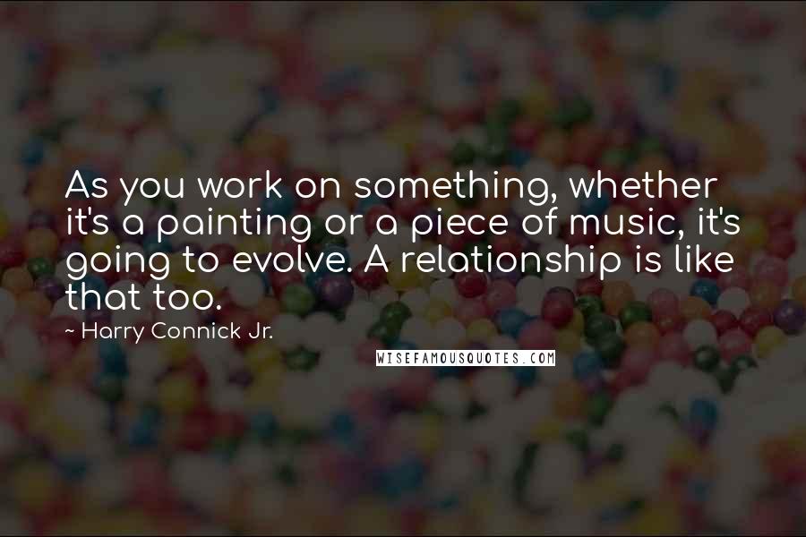 Harry Connick Jr. Quotes: As you work on something, whether it's a painting or a piece of music, it's going to evolve. A relationship is like that too.