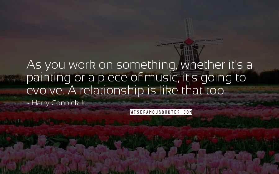 Harry Connick Jr. Quotes: As you work on something, whether it's a painting or a piece of music, it's going to evolve. A relationship is like that too.