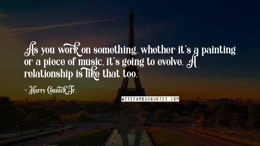 Harry Connick Jr. Quotes: As you work on something, whether it's a painting or a piece of music, it's going to evolve. A relationship is like that too.