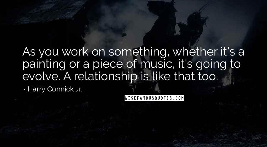 Harry Connick Jr. Quotes: As you work on something, whether it's a painting or a piece of music, it's going to evolve. A relationship is like that too.