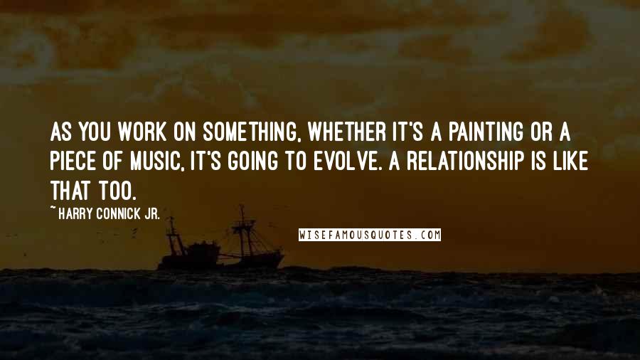 Harry Connick Jr. Quotes: As you work on something, whether it's a painting or a piece of music, it's going to evolve. A relationship is like that too.