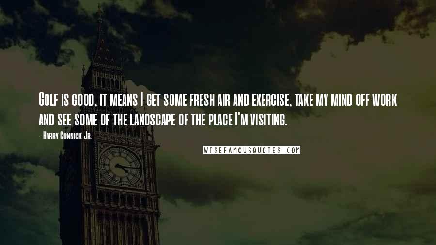 Harry Connick Jr. Quotes: Golf is good, it means I get some fresh air and exercise, take my mind off work and see some of the landscape of the place I'm visiting.