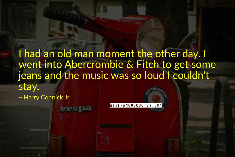 Harry Connick Jr. Quotes: I had an old man moment the other day. I went into Abercrombie & Fitch to get some jeans and the music was so loud I couldn't stay.