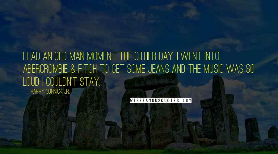 Harry Connick Jr. Quotes: I had an old man moment the other day. I went into Abercrombie & Fitch to get some jeans and the music was so loud I couldn't stay.