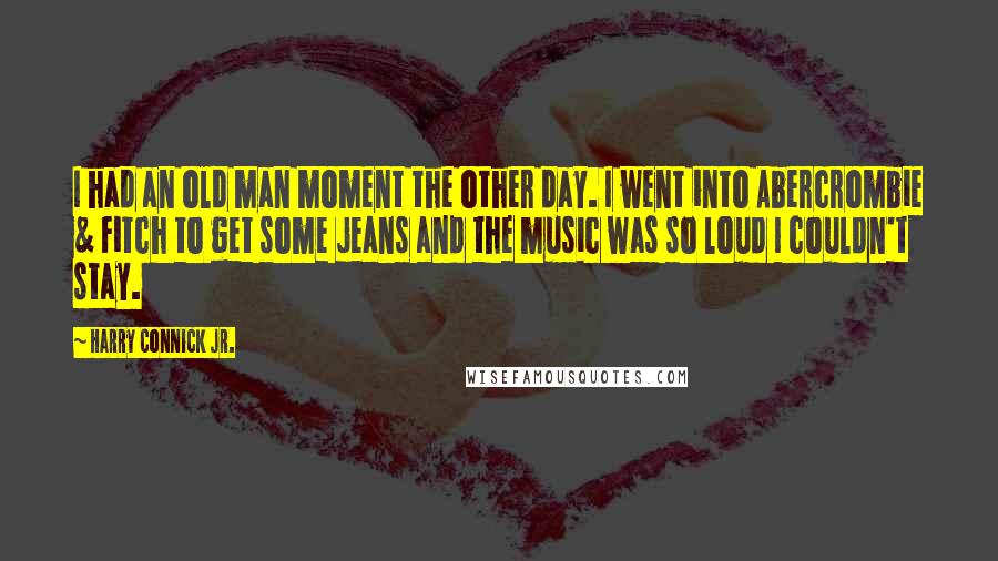 Harry Connick Jr. Quotes: I had an old man moment the other day. I went into Abercrombie & Fitch to get some jeans and the music was so loud I couldn't stay.