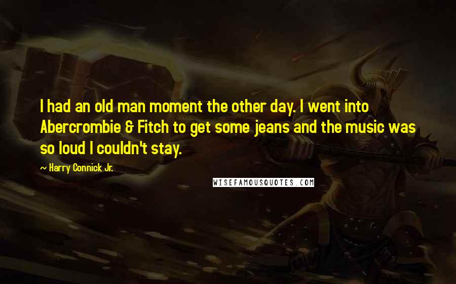 Harry Connick Jr. Quotes: I had an old man moment the other day. I went into Abercrombie & Fitch to get some jeans and the music was so loud I couldn't stay.