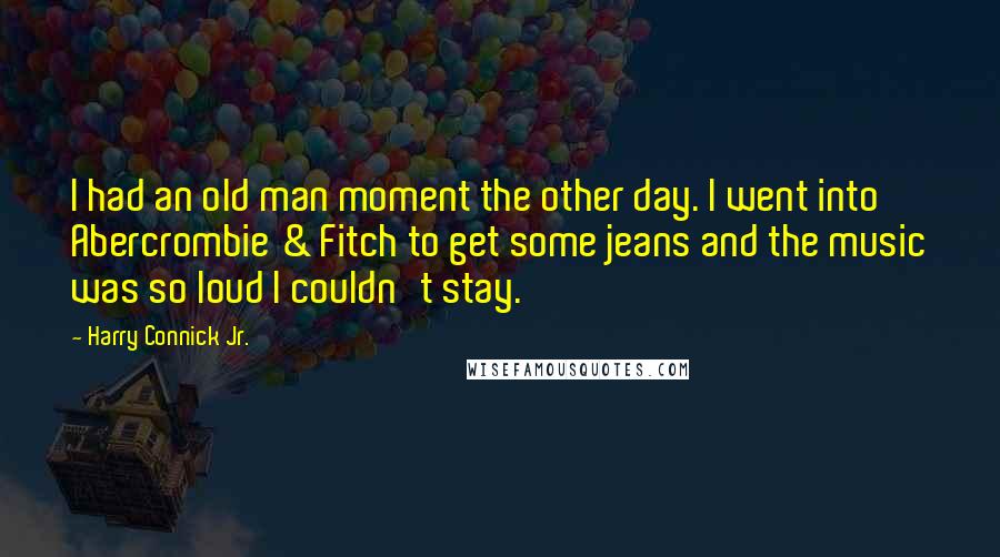 Harry Connick Jr. Quotes: I had an old man moment the other day. I went into Abercrombie & Fitch to get some jeans and the music was so loud I couldn't stay.