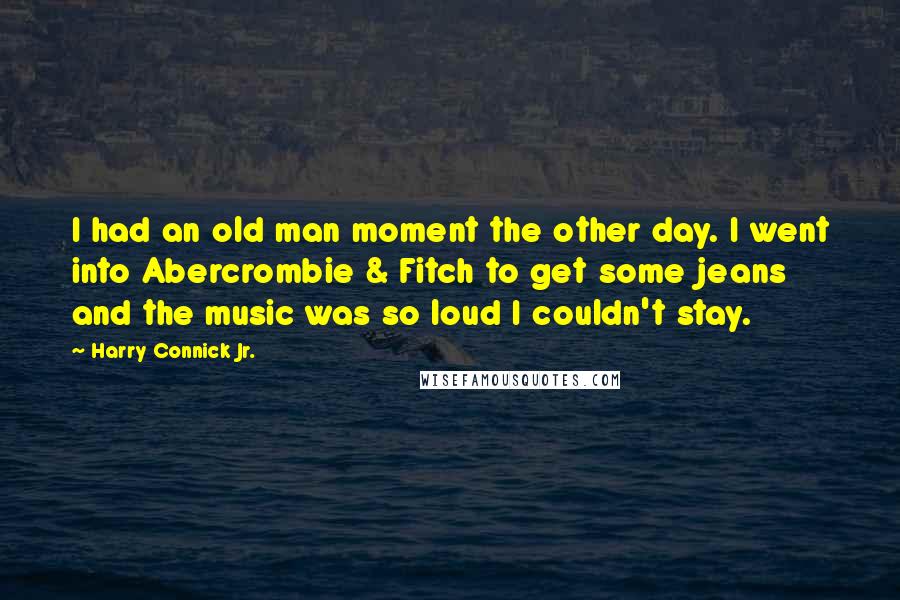 Harry Connick Jr. Quotes: I had an old man moment the other day. I went into Abercrombie & Fitch to get some jeans and the music was so loud I couldn't stay.